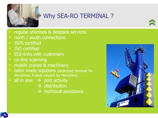 Why SEA-RO TERMINAL ? regular shortsea & deepsea services north / south connections ISPS certified ISO certified EDI-links with customers on-line scanning mobile cranes & machinery tailor made solutions  (dedicated terminal for StoraEnso, 4-deck carpark for Mercedes) all in one     port activity      distribution      technical assistance 