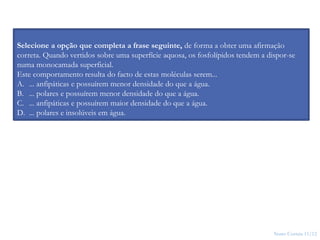 Nuno Correia 11/12
12
Selecione a opção que completa a frase seguinte, de forma a obter uma afirmação
correta. Quando vertidos sobre uma superfície aquosa, os fosfolípidos tendem a dispor-se
numa monocamada superficial.
Este comportamento resulta do facto de estas moléculas serem...
A. ... anfipáticas e possuírem menor densidade do que a água.
B. ... polares e possuírem menor densidade do que a água.
C. ... anfipáticas e possuírem maior densidade do que a água.
D. ... polares e insolúveis em água.
 