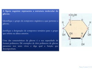 Nuno Correia 11/12
14
A figura seguinte representa a estrutura molecular da
glicose.
Identifique o grupo de compostos orgânicos a que pertence a
glicose.
Justifique a designação de compostos ternários para o grupo
que referiu na alínea anterior.
Uma das características da glicose é a sua capacidade de
formar polímeros. Dê exemplos de dois polímeros de glicose
presentes nos seres vivos e diga qual a função que
desempenham.
 