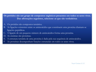 Nuno Correia 11/12
15
Os prótidos são um grupo de compostos orgânicos presentes em todos os seres vivos.
Das afirmações seguintes, selecione as que são verdadeiras.
A. Os prótidos são compostos ternários.
B. As ligações existentes entre os aminoácidos que constituem uma proteína chamam-se
ligações peptídicas.
C. A ligação de um pequeno número de aminoácidos forma uma proteína.
D. As enzimas são proteínas.
E. A estrutura terciária de uma proteína é dada pela sua sequência de aminoácidos.
F. As proteínas desempenham funções estruturais em todos os seres vivos.
 