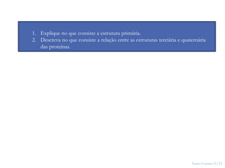 Nuno Correia 11/12
24
1. Explique no que consiste a estrutura primária.
2. Descreva no que consiste a relação entre as estruturas terciária e quaternária
das proteínas.
 