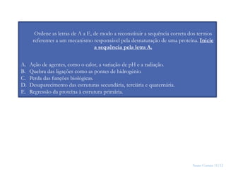Nuno Correia 11/12
25
Ordene as letras de A a E, de modo a reconstituir a sequência correta dos termos
referentes a um mecanismo responsável pela desnaturação de uma proteína. Inicie
a sequência pela letra A.
A. Ação de agentes, como o calor, a variação de pH e a radiação.
B. Quebra das ligações como as pontes de hidrogénio.
C. Perda das funções biológicas.
D. Desaparecimento das estruturas secundária, terciária e quaternária.
E. Regressão da proteína à estrutura primária.
 