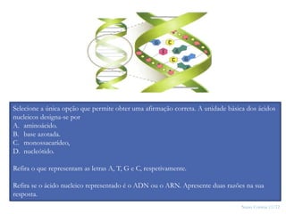 Nuno Correia 11/12
27
Selecione a única opção que permite obter uma afirmação correta. A unidade básica dos ácidos
nucleicos designa-se por
A. aminoácido.
B. base azotada.
C. monossacarídeo,
D. nucleótido.
Refira o que representam as letras A, T, G e C, respetivamente.
Refira se o ácido nucleico representado é o ADN ou o ARN. Apresente duas razões na sua
resposta.
 