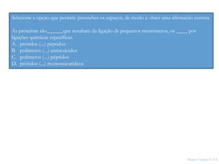 Nuno Correia 11/12
5
Selecione a opção que permite preencher os espaços, de modo a obter uma afirmação correta.
As proteínas são______que resultam da ligação de pequenos monómeros, os ____ por
ligações químicas específicas.
A. prótidos (...) péptidos
B. polímeros (...) aminoácidos
C. polímeros (...) péptidos
D. prótidos (...) monossacarídeos
 
