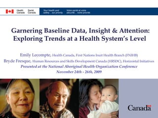 Garnering Baseline Data, Insight & Attention:
    Exploring Trends at a Health System’s Level

        Emily Lecompte, Health Canada, First Nations Inuit Health Branch (FNIHB)
Bryde Fresque, Human Resources and Skills Development Canada (HRSDC), Horizontal Initiatives
          Presented at the National Aboriginal Health Organization Conference
                               November 24th - 26th, 2009
 