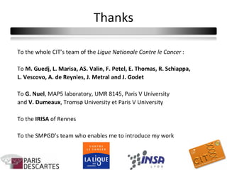 Thanks

To the whole CIT’s team of the Ligue Nationale Contre le Cancer :

To M. Guedj, L. Marisa, AS. Valin, F. Petel, E. Thomas, R. Schiappa,
L. Vescovo, A. de Reynies, J. Metral and J. Godet

To G. Nuel, MAP5 laboratory, UMR 8145, Paris V University
and V. Dumeaux, Tromsø University et Paris V University

To the IRISA of Rennes

To the SMPGD’s team who enables me to introduce my work
 