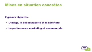 Mises en situation concrètes
2 grands objectifs :
•  L’image, la découvrabilité et la notoriété
•  La performance marketing et commerciale
 