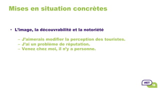 Mises en situation concrètes
•  L’image, la découvrabilité et la notoriété
–  J’aimerais modifier la perception des touristes.
–  J’ai un problème de réputation.
–  Venez chez moi, il n’y a personne.
 