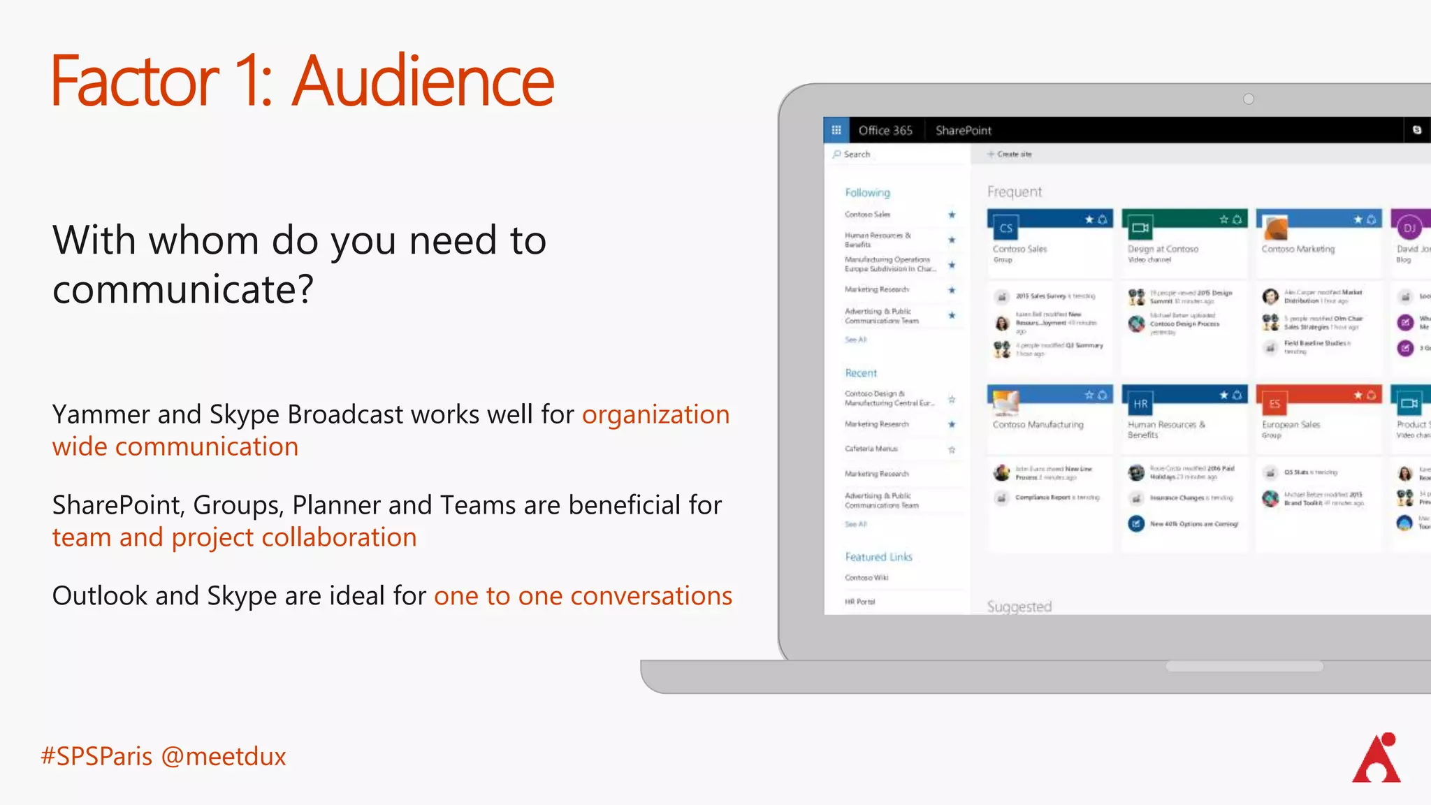 #SPSParis @meetdux
Factor 1: Audience
With whom do you need to
communicate?
Yammer and Skype Broadcast works well for organization
wide communication
SharePoint, Groups, Planner and Teams are beneficial for
team and project collaboration
Outlook and Skype are ideal for one to one conversations
 