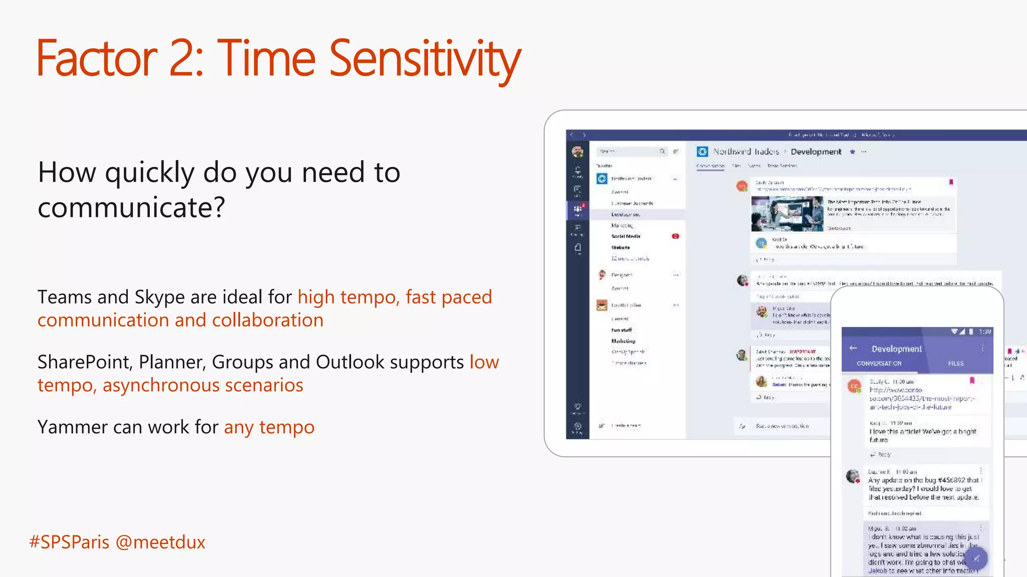 #SPSParis @meetdux
Factor 2: Time Sensitivity
How quickly do you need to
communicate?
Teams and Skype are ideal for high tempo, fast paced
communication and collaboration
SharePoint, Planner, Groups and Outlook supports low
tempo, asynchronous scenarios
Yammer can work for any tempo
 