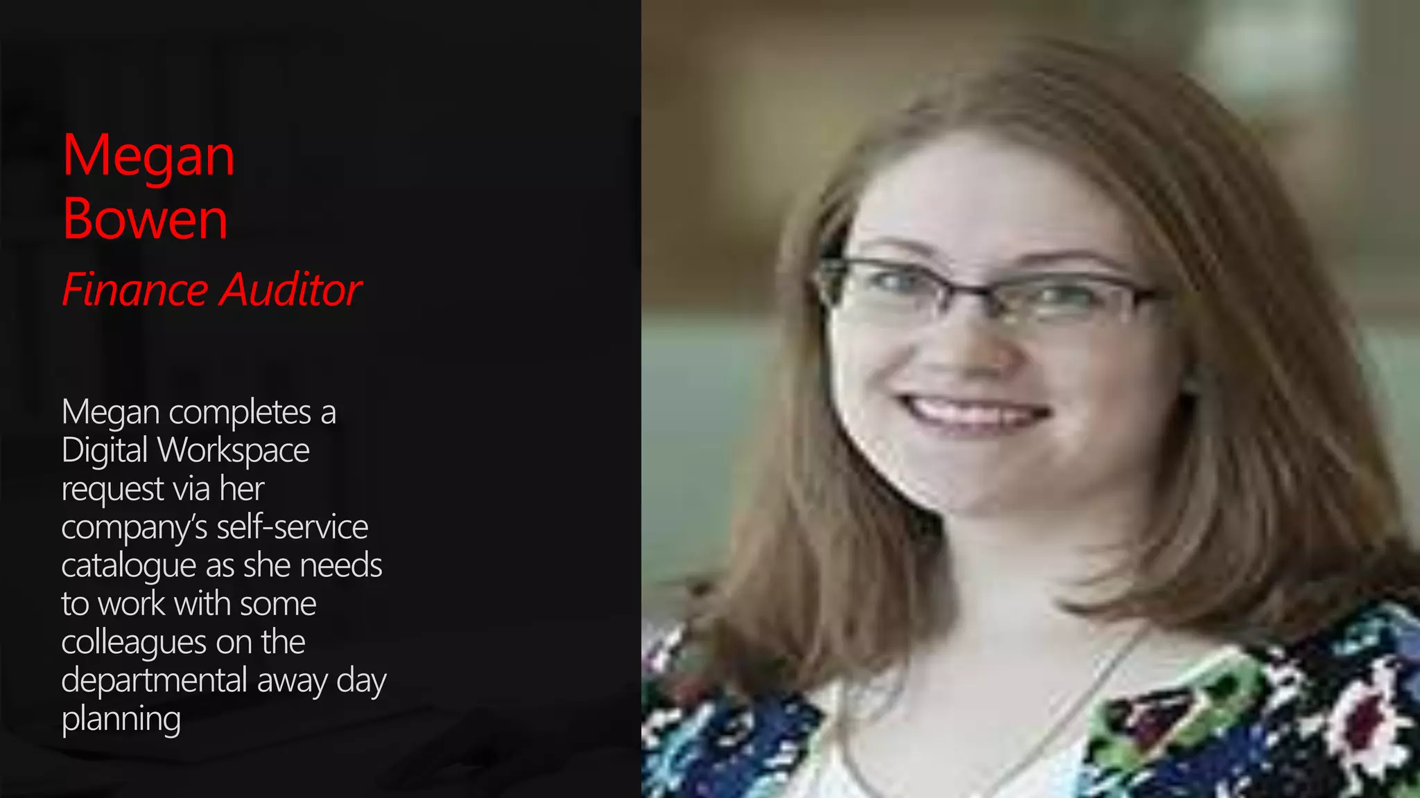 #SPSParis @meetdux
Megan
Bowen
Finance Auditor
Megan completes a
Digital Workspace
request via her
company’s self-service
catalogue as she needs
to work with some
colleagues on the
departmental away day
planning
 