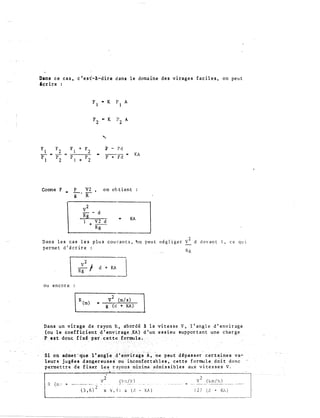 Dans ce cas, c'est-A-dire dans le domaine des virages faciles, on peut
lcrire :
Comme F
Fl
• K
pl
A
F ., K
2 p
2 A
'
F - Pd
p + Fd
KA
P V2 on obtient
g-·:a
v2-- d
. Rg
1 V2 d
+ --
Rg
•
KA
Dans les cas les plus courants, �n peut nêgliger v2 d devant 1, ce qu1
permet d'écrire
1 d + KA
J
ou encore :
v
2
�m
-
/s)
g (d + KA)
..._______
Rg
Dans. un virage de rayon_ R,
(oule coeffident .d'
.. abordê � la vitesse V, 1 ' an gle d' envira�e
tt ;st dc)_n,� _fix� PB:t-··'·�-.,..,,. ..,,,.g;�""''..,....•,l.
'"f
''si 6ïl.àd��t:-;-:qu:e­
. 1�Jf�- N&'ba d
supportant une chatge
a�x vitesses v.· pe
:
rmettre de
-- - · - -- ·--- ·- - ���������.�����������������--- · - -�----
v2 _(�:z-.!_è')·-·---�;:�·; i x �, �: x (d • KA)
2
.... �---( )::�:[_hJ. ---- ---
127 (d + KA)
 