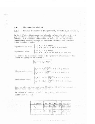 1.4 • . Oista.nces de visibilitê
1.4.1. Distance de visibiLit4 de d�passementJ minimale dm et norT'laZe d.N
La durée (td) du dépassement d'un véhicule roulant à la vitesse V - 6 V
par un véhicule roulant à la vitesse V (6V � 15 km/h) est en général
estimée à 7 à 8 secondes (dépassement en force) ou 10 à 15 secondes
(dépassement normal). On adopter a les valeurs ci-après qui cord u i sent
11 des fonrules simples
'
dépassement en fol'ce
� 7 , 2 s' s 1 v � 90km/h
}7,2 S à 9 S, fiÏ 90 km/h< V �140 kmih
dépasser1ent norma:
� 1 0, 8 s' si v � 90km/h
)1G,8 s � 12,6 s, si 90 km/h < V� 140 krn/h
Les valeurs de la distance minio.a.le de dépassement s'en déduisent faci­
lement en appliquant la formule
dépassement no::-nc �
1dm • 2
x t d x V (m/ s) J
2 x 7.2xV(�/h)..' ..
4
..,
9
V(krn/h) =.
'))( �-·r·.�.--
3 '"
,, 1 " Q
•: (b/�)
x Y.._ . '..1 ., '-.•
3,6-
'i (kwj. ._ '
2 1 i h
,_,
x ' x
3;6
v Sl v <
90 km/h,.
'J s l ' :: 1 !" �! ·.._ �·: i ":1
h v r '
·' . v <
.._,, •1Kr::, ,.
'
7 v si ' =
! t.C ' . ,.T. }.,
r�l.J 1 , •
P.our J.es vitesses cor:Jprises entre 90 lc::J/h et 1'•0 kr�ih, on 1nr t>; i'(;: . . ..,
linéa�rem�Llt: ëntte le!; 'Ja}c:u·cs (i--::l�:l:oo;�J:; ..
Le tableau N� 6 JGr.r.c
..,
-?. r d
·'1!'1<.
r..
C (' r ... ,_:. :...:- ;-,.�,"V._, :• ' ' .
. li ( ,'
 
