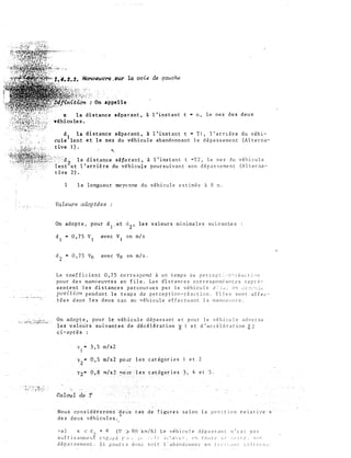 : On appelle
x la distance séparant, à l'instant t • o, le nez des deux
. véhicules.
d 1 la
cule lent
tive 1 ) .
distance séparant, à l'instant t • Tl, l'arrière du véhi­
et le nez du véhicule abandonnant le dépassement (Alterna-
'
l la distance sé�arant, à l'instant t •T2, le nez du véhicule
ent et l'arrière du v�hicule poursuivant son dépassement (Alterna­
tive 2).
1 la longueur moyenne du véhicule estimée à 8 m.
Valeurs adoptées
On adopte� pour d
1
.et d
2
, les valeurs minimales suivant-es
d1 • 0,75 v1 avec v1 en m/s
d2 • 0,75 v0 avec Vo �n rn/s.
Le coefficient 0,75 correspond à un temps de perccp�:·:;;-;-éüctl')71
pour des manoeuvres en file. Les distances correspondantes repr�­
sentent les distances parcourues par le véhicule s:·::,_ e>1 ..;;;:��''";.,;
position pendant le temps de perception-réaction. Elles sont affec­
tées dans les deux cas au véhicule effectuant la manoeuvre.
On adopte, pour le véhicule dépassant et pour le véhicule adverse
les vale·u·rs suivantes de décélération 0 1 et d'accélération ()2
ci-après :
yl
- 3,5 m/s2
y2
- o·,s m/s2 pOür les
Yz"" 0,8
Cataul de T
Nous cons idérer011-s ·deux cas
des deux véhicules. t
catégories et 2
4 et s.
-a) x < rl + P. (V) RO k:n/h) Le véhicule dép2ssanc n'est pas
SuffiDarn.rner�€ (Y�f.�1f·:.�� r'·J·: �-�� ·.·�·.t;· :;·.�lC.·c: � t•n tOil(t:' St.:_ ::(ifL;, ��tlrt
dép a s s erne nt . I i p ::J ur r J don(� 5o i r l ' <ÜJ andon ne r en t r ,, 1 : , ,tl l  .- l c e r i1.; ·
 