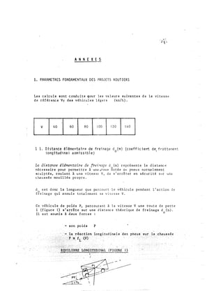 ANNEXES
1. PARAMETRES FONDAMENTAUX DES PROJETS ROUTIERS
Les calculs sont conduits �our les valeurs suivantes de la vitesse
de référence Vr des véhicules légers (k.m/h).
[ v 140 l 60 1 80 !lOO 1120 1 140 l
1 1. Distance ê1êmentairP. de freinage d (rn) (coefficierrt de, frottement
1ongitud1nal aamissible)
0
La distance éZ�mentaire de frei'Wge d (rn) représente la distance
nécessaire pour permettre à un� ,roue gotée de pneus normalement
sculptés, roul a nt à une vitesse V, de s'arrêter en sécurité Slr une
chaussée mouillée propre.
d est donc la longueur que parcourt le véhicule pendant l'action de
fgeinage qui annule totalement sa vitesse V.
Ce véhicule de poids P, parcourant à la vitesse V une route de pente
i (figure 1) s'arrête sur une distance théorique de freinage d (:n).
Il est soumis à deux forces :
0
- son poids P
(FIGURE- 1)
 