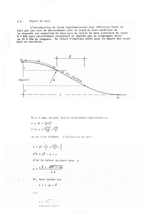 2.4 Depart de voie1
L'introduction de vo ies supplémentaires pour véhièules lents se
fait par une voie de décrochement dont le tracé du bord extérieur de
la chauss�e est constitué de deux arcs de cercle de sens contraire de rayon
R • RHd sans raccordement progressif et séparés par un aligneme nt droit
de 30 à SOm de longueur. Ce calcul s ' applique aussi pour le déport des voies
dans un carrefour.
·
1
déport d
-------=�--�----
8
Si p "" tga, on peut écrire en.première approximation
ou en tire aisémen::. l'évaluation de (d)
d - pf + (2 x P�R _)
p'2 R + p€ - d .. 0
d'où la valeur suivanr� pour p
,�r·... ....
l. »- ..:'.�' .: ... . .
 