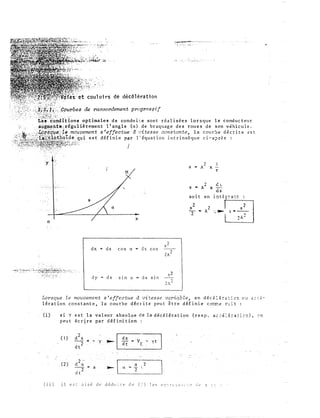 ·r��- ___ ,____..__
1 ., ;.-�·' ....��� ••
' '
���;Q-�;;;· :�:-·._�:..:-.l�---:4�...
de décélération
�Cburbes de raccordement progr�s$if
··s:ê�'ridttfons optimal.es de condllite sont réalisées lorsque le conducteur
. , . â�&z;1�tÎta,�régulièrement 11 angle (a) de braquage des roues de son véhicule.
·.·
_
·,_._'�'�,_-> ;.-,:'LQ_,::,_f_}
_
�_-.'.• e__ "t}_._a_�.·.·.mo_uv.�ment 8 �efJ�ctue d :;�tess� co�star:te� la c�ur::,e
_
décri te t!s t
,•':" ;o�-';;..:.;;;:�:l.a..".t;:;..ÇJ9..�Qlde: qu1 est def1n1e p{lr 1 equat1on 1ntnnseque cl-a;:>ri!s :
-.if:·:•:;.�,-.;;,,w:.:.::ç"'�����'>i:;;·, ;cc;·,.. ·
.. ,:r!�:';:i;z�,��'!���lf'1,<·Ft�t"��·�Y·· .
J
;•"
x
dx n ds cos a "' d s cos
dy - ds Sln a - d s s1n
8 -
r
2 è)
s "" A x -.­
as
soit en i�t�;7a=t
Lorsque le motwerr.ent s'effectue à vi-:;esse variable, en déc�:f:-:.::c-:: C'.J <..::2-
lération constante, la cou rbe décrite peut être dé finie cocc� !�:t :
(i) si Y est la valeur absolue de la décélération (resp. ac.:É:�:-a:::::!), :-n
peut écrire par définition
( 1)
_(2) a
2
12 t_
<--------------.J '
. a =
 