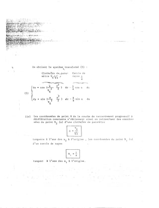 (5)
(iv)
On obtient le système transformé (5)
'
Clotho1de de 1 para- Cercle de
mètre VE/Va f ra von 1'
a
� �
1
6
2
(-a- ) do
y
dudx .. cos
2
·-
cos a
v
2 a
E
2
dy (-a- 0
) .do 1. da- s1n
2
- s1n a
v
2 a
E
les coordonnée s de point M de la courbe de raccordement progressif à
décélération constante s'obtiennent ainsi en retranchant des coordon­
nées du point M2 (o) d'une clothoÏde de para�ètrc
tangente â l'axe des x2 a l'ori�ine
d'un cercle de rayon
tangent à l'axe des x1 à l'origine.
les coordonnées du point � (�)
• 1
 