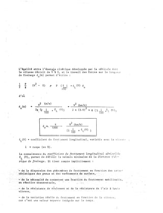 L'&g�lit� entre � 'éner �e c inét ique déve �oppée par l e véhicule dont
la v1tesse·��cro1t de V A 0, et le trava1l des forces sur la longueur
de freinage d (m) permet d'écrire :
. 0
) p
(V� -ï g
d'où
v
2
d (m) •
0
2g Ci:
0) �
·(m/s)
i
100
d;:::.
0
p
+
f
L
4
IÇ>OO
( + + f (V) d1
100
L 0
v
2
(km/h)•
(V)) 2 x (3.6)2 xg(+_i__/L ('))
1 00
v2 (krn/h)
f1(V) • coefficient de frot:ement longitudinal, variable avec la vitess�
i • rampe (en%).
La connaissance du coefficient de frottement longitudinal adnr:2�i�l�
fL (V) • permet d.e définir la valeurs minimales de la distance ;;;..f::-
rique de freinage. :rl t ienr compte implicitement
des ca::-.::c..:
de la variatior. réelle du frottement -en fonction de la vitesse::,
car c'est une valeur moyen�e intégrée s�r le temps.
le,_
 