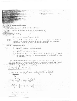 � .-..;: ·-
S.f�f,:,.: minirrales
. .
:;,'��"������.;�;��-"�··
..·.t''t}2':1. Les base s d e c a l cu l i o n t l e s s u ivan t e s
l ' en t r é e d u b i seau d e racco rd emen t VS
v
0
oil V e s t l a v i t e s s e d ' a pproct. � à v i d e
0
' v i t = s s e à l ' ex qr ém i t � du b i s eau de r a c c o r d em e n t V E i m p o s é e à 3 6 km / h
( 1 0 m/ s ) - 5 0 km / h ( 1 4 m/ s ) e t 7 2 km / h ( 20 �/ s ) pou r l e s v i t e s s e s
d 1 ap p ro c h e à v i d e de 8 0 km / h , 1 00 km / h e t 1 2 0 km / h .
�- '(i iT)_ ;, d � c é l éra t ion d e :
2
y 1 • 0 , 8 m/ s pendan t 3 s ( f re i n mo t e u r )
2
y • 1 , 5 m/ s par a c t i o n d e f r e ins
2
y -
3
d écro is san t d epu i � u ne va leur max imale ( 1 , 5 m/ s
2
�v e c V E x 20 m / s
ou 1 , 0 m/ s 2 avec V E .. 1 0 m/ s ) en f o nc t i on du r a y o n R .de l a c o u r ­
b e ex trémi t é .
2 . S : 2 . 2 . D a n s c e s c ond i t i o n s , Z e s Zon;n1e:<Y'S rrriniro l es du biseau de raccorde­
men t s o n t é g ales à l a s omm e d e la d i s t<a nc e l l pa r cou ru e p e n da n t l e s 3 s e c o n ­
d e s d e d é c é l é r a t i o n au f r e i n mo t eu r e t d e l a d i s t a n c e : 1 2 n é c e s s a i r e p o u r
:'""· ·�. d é c é l é r e r d e (VS - 3y 1 ) 'If v 3 j u s qu ' ii V [ "
l � v t.
l c • - · . s
1 2
2 �t = J v 5 - 4 , 5 � 1
l '""
2
1 . .
2
(V - 3 � 1 ) T - - y T
s 2 2
, . 2 - ' 2
1
- - y (
2 2
2
a v e c T
( V S - 3y l ) -VÊ
)' 2
 