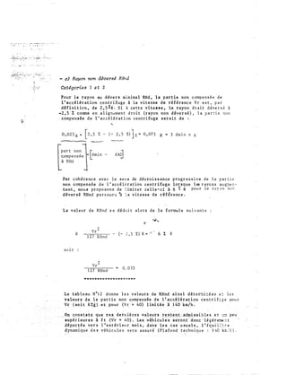 . " ,., -. . r;; . • �-
'} · ·: • :
- o} Rayon non déversé RRnd
Catégories 1 e t 2
Pour l e rayon au dévers minimal RHd , l a p ar t ie non compen s é e d e
l ' acc�lérat ion c e n t r i fu ge i l a vitesse d e référenc e Vr e s t , p a r
d H ini t ion , d e 2 , s % g . . S i à ce t t e vi t e ss e , l e rayon é t a i t d éve r s é à
-2 , 5 I comme e n a l i g��men t d ro i t (rayon non d éve r s é ) , l a p a r c i e non
comp en sée d e l ' a c c é l é r a t i on centr i fu g e s erait d e :
"
0 , 025 g + [2,5 % - ( - 2 , 5 :t)]s m 0 , 07 5 g .. 3 dm i n x g
-- �
[p a r t non
c,omp ensée
à Rlld
Par cohé r enc e av e c l e s e n s de décroissance progr e s s i v e d e l a ? ar t i e
non comp ensée d e l ' accé l é r a t ion c e n tri fuge l or sque l � r ayo n s au �e n ­
t ent , nou s propo son s d e l imi t er ce l l e-ci 1 6 % g pou r l e r E y 2 n c o n
d éver s é RHnd pa r couru � l a v i t esse d e référence .
La v a l eur d e RHnd s e dédu i t a l o r s d e la formu l e su i v an t e
g
1 2 7 RHnd
6 % g
soi t
1 27 RHnd
0 , 0 3 5
- - - - - - - = - - · - - - - - � - - -
L e t ab l e au N ° 1 2 d onn e l e s v a l eurs d� RHnd ai nsi d é t e r:::i ::� -ê s ë : l e s
valeur s d e l a par t ie non cqmpgnsée de } '�.ccélé,rat ion centr i f:: � e pou r
( so it 6 7.�) .e t pour (V-s + 40) limtç�e .à . l..�Q···'k!D/h,;.
cons,tate . que c es ··dernière�. . . •v�l::el!��t,ite;��rL?·G�dntiss.i:, 1 e s . e t. ·=:1 · p eu
supér ieur�s . à · f t (Vr �+ 40) . Les. �é}1{c':li�s; �eront .�donc ·lé�ér�=t
dépor t é s ver s 1 ' e x t€ r i eu r ma i s , d an·s les c a s u suel s , l ' éçn i E": :: e
dynami qu e d e s véh i c u l e s sera a s su r é ( P l afond techn i qu e : 1 !.0 rn /c ) .
 