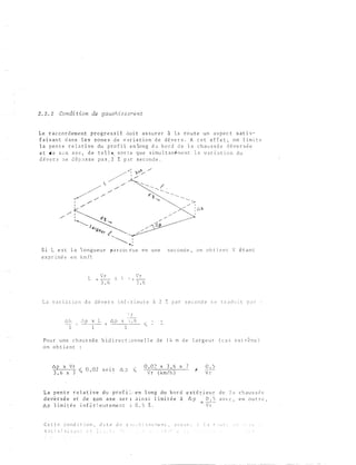 2 . 2 . 2 Condi tion de gauchi s s e...-.e n t
Le r a cc o r d em e n t p r o g r e s s i f d o i t a s s u r e r à l a r o u t e u n a s p e c t s a t i s ­
f a i s a n t d a n s l e s z o n e s d e v a r i a t i o n d e d � v e r s . A c e t e f f e t , o n l im i t e
l a p e n t e r e l a t i v e du p r o f i l e n lo n g d u b o r d d e l a c h a u s s � e d � v e r s � e
e t d e s e n a x e , d e t e l l & s o r e e q u e s i mu l t a n é m e n t l a v a r i a t i o n d u
d � v e r s � e d é p � s s e pa s 1 2 % p a r s e c ond e .
/ ,
1
d,t
� -
l <l,!lev, /'
� :....._.
S i L e s t l a 1 o n gu e u r p ar c o l • r u e e n u n e s e c o n d e , o n o b t i e n t V � t a n t
e x p r i m� e e n km / t
L
Vr
- 3 . 6
x 
' r
-
3 , 6
L a v ; n i 3 t i o n d e d é v e r s i n f ,: r i e u r e à 2 7, p a r s e c c n d e s e c r a d u i t p a r
6 h
l
6 p x L
l
' r
6 p  G� -( ::
Po u r u n e c h au s s é e b i d i r e c t � o n n e l l e d e 1 4 rn de l a r g e u r ( c a s e x t r � m e )
o n o b t i e n t
.6. p x V r
6
-� b , 02 s o i t .6. ? l(
3 , x 7
0 , 0 2 x 3 , 6 x 7
- V r ( km / h )
0 . )
V r
b a p e n t e r e i a t_i v e d u p r o f i :_ - e n l o n g d u b o r d
d e ve r s:ê e e t d e �on a x e s e r 1 a i n s i l î rn i t é e - à
6 p l i m i t é e i n f � r � e u r e me n t ) d , S % .
e x-t é r i e u r d e l a c h a u s s é e
é. p O ;-S a v E· c , e+� o u t r e ,
�
' !-
C e t t e c o n d i r i o n , d i t e cl c g 1 ·�: l· � i s c; � :-J e :l C , .J � s u r ... �: l : t f i t J t ,_ l : : - · 1 ' t.
' . - �
). • • • • h 1. '· . ._:
 