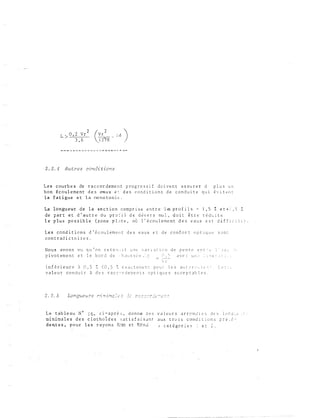 2
L
> 0 , 2 V r
3 , 6
2 . 2 . 4 A u t r e s condi t i ona
L e s c ou rb e s d e r a c c o r d em e n t p ro g r e s s i f do i v e n t a s s u r e r d p l u s u n
b o n é c o u l e me n t d e s e-aux e t d e s c o nd i t i o n s d e c o n d u i t e q u t é '.· i t e n c
l a f a t i gu e e t l a r..o no t o n i E' .
La longu eur d e l a sectio n c o mp r i s e e n t r e l ts p r o f i l s - 1 , 5 :Z e t + l , S :
de par t e t d ' a u t r e d u p r o � i l d e d � v e r s nu l , d o i t ê t r e r é d u i t e
l e p l u s p o s s i b l e ( z o n e p l � t e , o � l ' é c o u l e m e n t d e s e a u x e s t d i f f i c i l e ) .
L e s cond i t i o n s d ' é c o u l e m e n t d e s e a u x e t d e c o n f o r t o p t i q u e s o n �
c o n t r a d i c t o i r e s .
No u s av o n s vu q u ' o n r e t e èî . : i t u :l l' ·: a r i .: n i c n d e p e n t e e r. r ·· c; ; J :-: t _,
p i v o t em e n t e t l e b o r d d e , h a u s s O:: e c: . r· _ c:_� a v c .: u r: ,�· . l ::. t : _; : ; ._ : .
 r
i n f é r i e u r e à 0 , 5 � ( 0 , 5 !: e x a c t c o e r. t p o u : l e s a t l t C r ·.� •�; t c- s -�
v a l e u r c o n d u i t � d e s r a c c o r d e � e n t s o p t i q u e s a c c e p t a b l e s .
( ., . -t.: � ... ·--
2 . 2 . 5
L e t ab l e a u N° J 6 , c i - a p r è s , d o n n e d e s
m i n i oa l e s d e s c l o t h o i d e s s a t i s f a i s a n t
d e n.t e s , p o u r l e s r a yo n s R.: r::J e t RP. n d
v a l e u r s a r r o n ,! 1 e s d e s l o r: ;: ·. . c
a u x t r o 1 s c o n d i t i o n s p r e � c ­
J c a t é go r i e � : e : � .
 