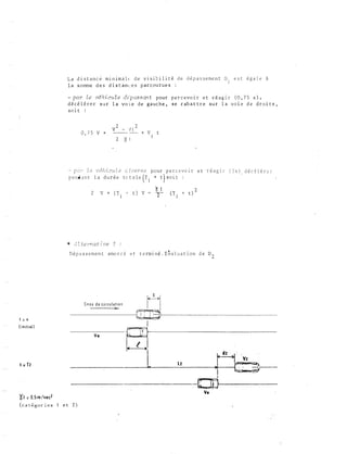 l :; li
( initisl )
t = T2
La d i s t a n c e m i n ima l e d e v i. s i e i l i t é d e d é p a s s e me n t D
1 e s t é g a l e à
l a s omme d e s d i s t am: e s p a r c ou ru e s :
- par îe vé h i cu l e dtpassan t p o u r p e r c evo i r e t réag i r (0 , 7 5 s ) ,
d é c é l é r e r s u r l a vo i. e d e g a u c h e , s e r ab a t t r e s u r l a vo i e d e d r o i t e ,
6 0 i t :
0 , 7 5 v + t
Z e vrShicu l, e c; z :)e r s e p o u r p e r c e v o 1 r e t r é a g i r
p e nd a n l a d u r é e totale (r1 + t) soit
2
� l
V + ( T l 4 t ) V - 2
D é p a s s e m e n t amo r c é e t t e rmi né . Eta l ua t ion d e D "l
..
d � circu l � t i o n
�-
1
d é c é l é r
ffi
----------�l____Lz____�t:-�2���1
Vo
�2 = 0,5 rn /u c..2
( c a t é �u r i e � 1 e t 2 )
 