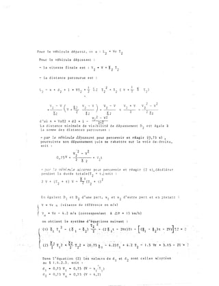 P o u r l e Véh i cu l e d é p a s s � . o � a L 2 = Vo T 2
Pou r l e vêh i c� l e d é p a s s a n t :
- l a v i t e s s e f i na l e e s t : v 2 • V + '6 2 T 2
- l a d i s t a n c e p a r c ou r u e e s t
v - v2
0 2
(v '6 2+ -
2
_v_2 _-_v )
� 2
T 2
2
v - v
2
6 2
y ,., 2 - v 2
d ' a G x • VoT2 + d 2 + l - L 2 y 2
x
2
2 � 2
L a d i s t a nc e m i n ima l e d e v i s i b i l i t é d e d é p a s s eme n t n 2 e s t é g a l e à
l a s o mm e d e s d i s t an c e s p a r c ou ru e s :
- par [e véhicu Ze dé!Jassant pour percevo i r e t réagi r ( 9 , 7 5 s ) · ,
pou r s u i v r e son dépa s s emen t pu i s se r ab a t t r e sur l a v o i e d e . d ro i t t ,
s o i t :
· z 2
v 2 - v .
0 , 7 S V + 2 + V t
c 2
2
- :JC P � .z vé hi :::-u :e ac :.·e rs � po u r p e r c evo i r e t r é a g i r ( 2 s ) , è é c é l é r .:: r
p e nd a n t l a d u r é e t o t a l e ( T
2
+ t , ) s o i t
� 1 2
2 v + ( T 2 + t ) v - L ( T 2 + t )
E n é g a la n t n 1 e t n 2 d ' un e p a r t , x 1 e t x 2 d ' a u t r e p a r t e t e � ; r e �a: t
v - V r = ( v i t e s s e d .: r ê f é r e n c e e n m / s )
V .. V r - 4 . 2 m/ s ( c o r r e s po nd an t à 6. V .. 1 5 km/h)
0
""�r] .T. ·.····�- ., :,L,�
J
-- . . -�
- 1 • 5 Vr + 3 : 1 5 -
Dans - 1 ' équ a t ion (2r Tês va:leu r s d e d l e t
au § 1 • 4 • 2 • 3 • s o i t :
d l • 0 ,7 5 v 1 • 0 , 7 5 (V - y 1 . T 1 )
d 2 • 0 , 7 5 V 0 - 0 , 7 5 (V - 4 , 2 )
aé. o p t � e.s
.-
 