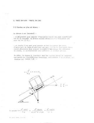 2 . TRACE EN PLAN - PROF I L EN LONG
2 . 1 Courbe s en pl a n et d é v e r s
L e d év e r s d e s t i n t r od u i t :
- en a tignemen t pour a s su r e r l ' évacu a t ion r a p i d e d e s e au x s u p e r f i c i e l ­
l e s d e l a c h au s s é e . Le d � v e r s m i n ima l néc e s s a i r e à l ' � c o u l eme n t d e s
e a ux e s t d e 2 , 5 ! , ,
- en courbe d ' u n e p a r t p o u r a s su r e r u n b o n é c o u l e m e n t d e s e a u x ,
d ' au t r e p a r t d e f aç on à nob i l i s e r u n e p a r t l i m i : é e d u f r o t t em e n t t r:l r. s ­
v e r s a l , né c e s s a i r e pour a s s u r e r l a s t ab i l i t � d y n am i qu e d e s v é h i c u l e s
e n c ou r b e , e t ac c e s s o i r ene n t p o u r autl i o r e � l e � u i d a � e o p t i �u e .
E n e f f e t , l e tl ev e r s d , i n t r o du i t d a n s l e s c o u r b e s p e rr e t d e c om p e n s e r
u n e p a r t i e d e l ' a t: c é l é n t t i o n c e n t r i i u � e , c o n f o méme n t ii l .J r e : a t i o n , c i ­
d e s s o u s ( c f · An n e x e l . v ) . :
v 2
p (
R . g
v 2 ( m / s )
E n po san t D •
R . g
O n p e u t d o n c c c r 1 r e
) .. Pd + P f
t
p
v 2 ' ( km / h )
2
( 3 , 6 ) R x 9 , 8 1
P O
Y /
y

�
p
F
g
v 2 ( km / h )
1 2 1 F
 