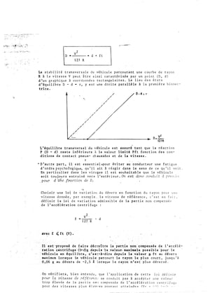v 2
D • ---- • d + f t
1 2 7 R
La s t ab i l i t ê t r an s v e r s a l e d u vêh i cu l e parcour�nt une c ourb e d e r a yon
R i l a v i t e s s e V p e u t i t r e a i ns i c a r a c t êr i sk e p a r un po i n t ( D , d )
d 'un g r a phi q u e à coo r d o nn é e s r e c t angu l a i r e s . Le l i eu d e s é t a t s
d ' équ i l ib r e D - d • r , y e s t une d ro i t e par a l lè le i l a p r emi è r e b i s s e c ­
tr ice .
/
/
/"'--
'· /
/
/
/
/
/
/
/
/
/
/
/
/
/
/
/
0 - d :: r
v2
0 : -
127 R
L ' équ i l ibre transver s a l du vihicul e e s t as suré tant que l a rêac t i on
P ( D - d ) r e s t e inf ê r i eure à la valeur l imi té P f t fonc t ion d e s con­
di t ions d e con t a c t pneu s- ch au s s é e s et d e la v i t e s s e .
l' '
· n ' au tre par t , i l e s t e s s e nt i e l .pour év i t er au conduc t eur une f a tigu e
d ' ordre p sycho l'og ique., qu ' i l a i t à r é agir dans l e s ens d e c e q u ' i l vo i t .
En p a r t i cu l i e r d an s l e s v i rage s i l e s t souha i t ab l e que l e véh i cu l e
so i t tou j ou r s ent r a î né v e r s 1 ' ex t é ri eur . On e s t donc cond,, ·: t à rre nc h ·.:
, pour d une . fraction de D .
""
Cho i s i r une l o i d e v a r i a t i o n d u d év e r s en fonc t i on d u r ayon p o u r u n e
v i t e s s e donné e , p a r exemp l e , l a v i t e s s e d e r é f é r e n c e , c ' e s t e n f a i t ,
d é f i n i r l a lo i d e v aria t i on adm i s s i b l e d e la par t i e non c omp e n s é P
d e l ' accé l ér a t ion centr i fuge
av e c f .� ft (V) .
v2 ,
f - -- - d
1 2 7 R
Il ��t 'proposé de f a i r e décr_oî t re la partie no� ce>lllpens.é e d e 1 ' accé l é ­
ratiô� -cehtrifuge (D-d)g depu i s -t a. :_valeur. maximale po s s ib l e pour- l e
véhicule e n équ i l ibre , c ' e s t-à-dire depu i s la villeur g. f t au d éve r s
maximum lor squ e le véh i cu l e parcour t · l e r ayon l e p l u s coUr t , j u squ ' à
0, 96 g au d êver s d e -2 , 5 % lorsque l e rayon n ' es t pl u s d év e r s é .
On vé r i f i e r a , b i e n e n t e nd u , q u e l ' ap p l i c a t i o n d e c e t t e l o i d é f i n i e
pour la vi t e s s e de réfé?•en�,, n e condu i t p a s à a c c é p t e r u n e v a l e u r
t r o p é l ev é e d e l a p a r t i e n "' ' l c om p e n s é e d e l ' a c c é l é r a t i o n c e n t r i f u g l'
p o u r d e s v i t e s s e s p l u s é l ev,; e s pouv a n t a t t P i nJ r P r v .- • ;, n  • , ,, ; ,
 