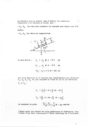 On cherchera dans un premier temps 1 établir les conditions
d'�quilibre d'un véhicule en courb� Soit :
- P1, P
2
, les réactions normales à la chauss ée sous chaque roue dlun
essieu,
- F
1
, F
2
, les r�actiona tangentiel les.
p
On peut icrire +
+
t p
+ F.d
f. F - P .d
(3)
(4)
Ces trois équations de la statique sont insuffisantes vour déterminer
P1, P2, F1, F2. On ?eut s eul ement à l'aide de (3) et (5) déterminer
I.e transfert de poids
F + Fd + h
•
h
--....,;-�---· ...:.. (F - Pd) exprime
•
l'�cart entre les-charges des roties·ext�riéures et int�rieures, sous
1' �ffet ·d'une f_ptce transversale F (force centrifuge: tm 1 'occurence).
6.
 