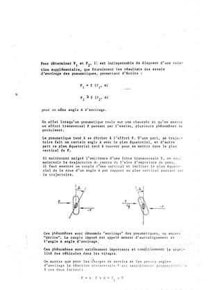 Pour dfterminer F et r2, il est indispensable de disposer d'une rela-
,' J
tion aup.pl&lentaire, que fournis oent les résultats des essais
d'envirage dea pneuma tiques , permettant d ' écrire :
: ·�--------
pour un même angle A d'envirage�
En effet lorsqu'un pneumatique roule sur une chaussée et qu'on exerce
un effort transversal F passant par l'essieu, plusieurs phénomènes se
produisent .
Le pneumatique tend à se dérober à l 'effort F. D'une part, sa traje�­
toire fait un c ertain angle A avec le plan équatorial, et d ' autre
part ce plan équatorial tend à tourner pour se mettre dans le plan
vertical de F.
Si maintenant malgré l'existence d'une force transversale F, on veut
maintenir la trajectoire du centre de l'aire d'empreinte du pneu,
il faut exercer un couple d�axe vertical et incliner le plan équato­
rial de la roue d'un an gle A par rapport au plan vertical passant ?Br
la trajectoire.
f F
-F
-F
Ces phénomènes sot"it d�t'omrnés.<''envirage" des pnetimat 1ques, ou
''d�r.-ive''-- I.e c:-.�lp}.e ��R.e·�é.>�st: appelé< moment d 'autoalignem.en
1 'à.ngle A angle dlenvirâ'ge.
.
Ces phénomènes sontiéxtrêmetllent importants· et conditionnent
1 ité ·des- véhicules d_�n�.. 1�� virage.s.
On montre que pôur ies:c'h.:lrges de �iervice et les petits angles
d'envirage la réaction transversale F est sensible�t'nc proport iollr:,·:: �t'
A ces deux facteurs
F M k F x A � f x p
t
 