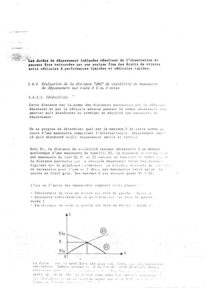 2�;&;�1��;:::;:':�;�(�<.. . .
"'':;'<"'... -�:é·:·t�s 'dür,es de d�passement ind1quées rhul t ent de 1 'ob s e rva tion et.
-euvent i tre retrouvée s par une analyse fine d e s écarts d e vitesse
ent re véhicules à per formance s l imi tée s et véhicules rapides.
1.4. 2 Evaluation de la discance "dMd" de visibilité de manoeZAc;re
de d�passement su:r :route d 2 ou 3 voies
1.4.2.1. Géné:ralitéa.
Cette distance est la . somme des distances parcourues par le véhic..Jie
dépassant et par le véhicu1e adverse pend a nt le temps nécessaire ?Our
amorcer pu i s abandonner ou te nnine r en sécurité une manoeuvre de
dépassement.
On se propose de déterminer quel est le maximum C de cette sorrne au
cours d'une manoeuvre comportant l'alternative(l): dépassement aocc­
cé pu is abandonné ou(2): dépasseml!nt amorcé et termir,é.
Soit Dl, la distance de visibilité restant nécessaire à un .moment
quelconque d'une mano e uvr e du type(l); 02, la distance '10 "'c.d.:--.>.u..: �··•;r
une manoeuvre du typp(�} D: el. ::l2 vant'nc er: ton.-.tiL''l :.;,_, u�r:1r� :::� :e
la distance parcourue �ar :e v�hicule ctèpassantJ selon les co�rj�s
f i gu;- ée s sur le gr .:1 ph i_ q u P ,· i-de s s LJ u s •- a d i s t .1 r. c.:'" mt ;� i [è <d .:• d .:- ·: : " : � : : ; -
té nècessair� P•-'Ur l'une CP.: l'allt!c ces manoeuvr<'S v<1rie sel.:m 1a
cot�rbe en trait gras. Son maximu::!:: éSt att2int quant Dl = 02.
L'une ou l
'
autre des manoeuvres ccmpre�� t�ois phases
- Dêhoitement de voie ciP droite sur vo�e de �auche
- Manoeuvre (déc�lérati.r>n -:.>u ar:c�!é:·artou) sur VOlP dE gaucht
durée T
I.a J:.1 f'�t.�
�lalcvur�-.?.5
0
e s r .1 ê r.H� �.: •d ;1: • s 1 � s
(rnen" s v i t es s, s j . -A
1" : ! t � . 1 1
�f'U) (',..:iS,
la iin dL•
.:'! 1 ns 1
,·.�tt e
.:1uré� < .
-�ut· i.e� dtSL.J:-:ces
pr-.·r:�:�·rt�� ;)il,iSë:,
..., . . •. · :-.� 'i :::
oprès (p. i4 2t iS}. L! s::r-fit c�0nc J.1ns 1.:s cal_.,::.� suiv;;nts
:��- .:..:.·i.;-::.._:_n;·_·t':,�: .�-.. ... •:':L :;� .:...-c/I'J1-:· Jù�.. f1;...:...:'1Tl 'C :Ju_r. u.:.:::..r fe�·)_�-.--�'· .�· ,�, ··:·
1"" ! j._ 1
 