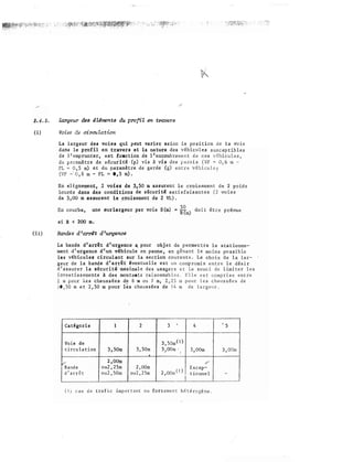(i)
(H)
L:J.J.tgeur des 4Uments du profil en trove:rs
Voies de cireu lation
La l�rgeur deM voies qui peut varier selon la position de la voie
d.anw le profil en travers et la wtture des ausceptibles
de l ero.prunt:er, eat fonction de l' encombreu:;,ent. d C<ea vi!!hicules,
de a�cuiitl (p) vis i vis des
paroi�
6 m -
et du paramètre de garde (g) entre véhicule;:;
�- PL ,. 0 , 5 m) •
E:x1 �Hgruement3 2 voies de 3,50 m
.assurent
le croisement de 2
hnn:di1
dans des conditions de t�écurité satisfaisantes voies
dl!« 3�00 m &II.SUrent le _croisement de 2 VL).
En une surlargeur par voie S(m) � itm) doit être prévue
d R <( 200 m.
La bande d'arrêt dwurgence a.. pour objet de le $!:ationne-
ment d'urgence &'un vê'l:dcule en panne. en moins possible
les vlhicules circulant sur la section courante. Le choix �e 1• lar­
llteur de ·la b�nde d'arrêt éventuelle est un compromis entre le dés ir
d1�<iàsurer la sécuritéï:n.rudmale des usagers et le souci de limiter les
inv·estiasements A des montants
raisonnables, lle
,est comprise entre
ru pour les chauss€es de 6 m ou 7 m, 2,25 m pour les chaussées de
0 50 m et 2,50 m pour l�s chaussées de 14 m de
largeur.
--ru.oo-."""'
Cat égode J 2
e de
cula tian 3�50m 3,50m
.2,00m
de ou2,25m 2,00m
rrêt ou2,50m ou2,25rn
�
3 '
""'--��...,..,._
3,Som(l)
3 OOm ·
.' 1
2 OOm ( 1).
i
4
_,,,,.,,.,___·�=-·,....
3,00m
Excep-
tionnel
(!) cas de trafic important ou fortement hétérogêne.
'
3,
-
 