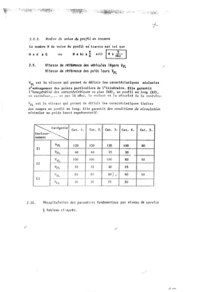 Nombre de voies du profil en t:rave:rs
Le nombre N de voies du profil en travers est tel que
·N x d � Q ou N x kc til * soit
[
N
)��]
2.9. Vitesse de réfé.fënce des véhicules légers VvL
Vitesse de référence des poids lours VPL
V
VL est la vitesse qui permet de d�finir les caract�ristiquea minimales
d'aménagement des points particuliers de l'itinéraire. Elle g4rantit
l'homogénéité des caractéristiques en plan (RH) eu profil en (RV),
en carrefour • • . et par 121 même, le c·onfoyt q:,t !'!êcln:iti! t1e le, conduit""'
VPL, est la vitesse qui permet de définir
des rampes en profil en long. Elle
flrl:nirruZes au poids lourd représentatif,
�-�atégorie1
Environ-"·""'-,
�
nement
-�
VVL
El
VPL
V
VL
E2
Vpt
E3
Cat.
120
40
lOO
35
80
30
L Cat, 2.
120
40
lOO
--� --·---·�
35
--��-·-�"""
8-0
30
-
Cat. J, Cat. 4.
120 JOO
35 JO
100 80
30 25
80) 60
25 20
2.10. Récapitulation des paramètres fondamentaux par niveau de
§ tableau ci-après.
ce
 