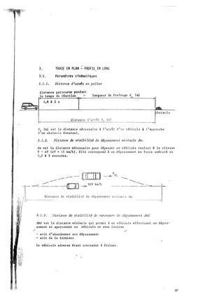-·-:.
.,;;
3. TRACE EN PLAN - PROFIL EN LONG
3.1. Paramêtres cinêmatiques
Distance d'arrbt en patier
distance parcourue pendant
le temps de réaction longueur de freinage d
Q
1,8 1 2 8
distance d1arrêt ���-----·
(m)
1.
dl (m) est la distance nécessaire i l'arrêt d'un véhicule à l'approche
d un obstacle éventueL
3.1.2. Distance de visibi Ut� de d�passement rrrininxzl.e dm.
dm est la distance nécessaire pour dépasser un véhicule roulant à la vitesse
V- AV·(AV • 15 km/h). Elle correspond à un dépassement en force exécuté en
7,2 à 9 secondes.
. --- - [[]D _____., VVL ---.
-- ........._
..::::::::. � __ -:-OJ ...... w.v km/h ___
1-.T----�ancede vi•ibilité de dêpam�nt �ini:-d�------=-� .
3.1. 3. Distance de visibilité de �euvre de dépassement cY1d
dMd est la distance minimale qui permet à un véhicule effectuant un dépas­
sement et apercevant un véhicule en sens inverse
, ,
- soit d'abandonner son dépassement
- soit de le terminer
le véhicule adverse étant contraint à freiner.
 