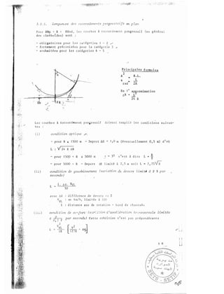 3 . 2 3 . c.te B _r�zeC'()rdementB progr-t? S en p lan
Po u r RHrn < R < RHnd , l e s c o D r b e s à r a c c o r d e me n t p rogre s s i f (en
des c lothoÏdes) sont :
- o b l i g a to i r e s p o u r l e c a i e s i - 2 . /
- fo r teme n t p ré c o n i s é e s po u r l a c a t égo r i e 3
- souhai tées pour les c a t égo r i e s 4 - 5
P r i nc ipa les formules
A 2 R . L �
t.: .. L
rad 2R
ap�roximation
L
2 4 R
L e s c o u r b e s i taccordeme nt p ro g r e s s i f do ive n t remp l i r l e s cond i t io n s s u ivan­
te s
( i i )
( i i l )
pour R ' 1 500 m - Dep a r t AR
L : �R
- pour 1 50,0 < R � 5000 m
m (éventue l lement 0 , 5 m) d 1 où
c ' e s t à d i r e
R
L "' g
- pour 5000 < R - De p a r t nR l imi té à 2 , 5 m s o i t L � 7 ,
candi tian de gauchissernent
seconde)
L
1 . t, d . VVL------
50
d i f f é rence d e d ev e r s e n %
en l imi t é e à l OC
du devers l·imi té à 2 % par
a v e c 6d
VVL
1 d i s t ance axe de ro t a t i on - b o rd d e chau s s � c
condi t:.on de ce:fort · (v::.r� ::: :; ion ci 1accé Zér2 tion t!'::n s ve rsa le limi tée
à _g____
0, 2 v
L
2
VVL
1 8
par seconde) Ce t t e c o hd i t io n n ' e s t p a s p r é p o n d é ran t e
 
