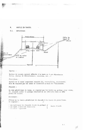 4 . PROFILS EN TRAVERS
4 . L
Défini tions
d€.b lai
S urface d�1
te:-rr-ai:n
rrature1 a:!f�ti.ée 2i }a lXi:ll't«: e;t à s.e s
dê:p.enctance s
de dl2.se.J·;;: et:ç . . . )
S.urface de la route cotllp1:· enant C:hauss.êe (s) • terre-p 1 e i ns • a.c co t ements .
E ll e ne comp.I::.end pas �s de transi tion
au•-.d.el à
de 1 ' ac wtemerrt: .
Au sens g.éomé tr iq-ue du teTme , ne co::nprand pas l es bande s
de
gu i dage . j_
l a ctaus sée pe rme t l e passage simultané de (n) véh ir:u1 e s da ns un même
p ro.f i l en t ra ve r s .
Acco temen t
S ' é t;:n-d d e l a l im i t e géomé t r ique de cha u :; s ée à la l i mi t e d e p l a t e - f o me .
I l c omp r e n d :
- u n e su r L a rg e u r d e chaus sée (h;.; nde de guidage ) (- u n e bande s � a b i l i s é e éve n t� e l l e
- '.P o t: i:J e c ri>' c r ga z o r m é e
B a n d e d ' a r r ê t
4 .l
vo i es,
 