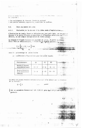 I l c �� mp r e nd :
- l e s s u r l a r geu r s de c h au s s é e ( ba nd e d e gui dage)
- u n e par t i e c e n t ra l e, e n ga :onr-. é e , s t a b i l i sé e o u. revêtue .
4 . 2 . Cho i x du ..!tombre de voi e s
Eva luation'. da la. dem.rn.de d ta lO�me année d 'ea::p Zoi ta tion:;;,lf.m· , ,

L ' éva l uat ion du t ra f i c f u tur e n vé h i cu l e s pa r jour so i t Tl'UA , e s t en g 0 n C· r ;J l
obtenue à la su ite d ' é t ud e s p rospec t ive s e t d ' enquê tes ef fec t u é e s sur l ' i t i ­
néraire . ou par simp le e x t rapo l a t ion du t rafic ac tu� L
La demande à l 'année ho r i zon e s t exvr imée en u . v . p . , à p a rt i r
fu tur TillA en véhicu l e s / j our , 1 l ' a i d e deJ�. fo,x;nu.,���Jiuivant;:
avec Z pourcentage de ph i d s l o u r d s
p co e f f i c i e n t d ' � q u i v a l e nc e pou r l e s p o i d s lo�rds .
Env i ronneme n t E l E 2 E 3
-��-
Rou t e s à bonne s
ca r a c tér i s t i que s 2 -
3 4 ,_ 6 a -
--·
Rou t •è s é t ro i
à v i s i b i l 3 -
6
Î
- ! 2 1 6 -·
o u
rédu i t e
•" ··"'
2 4
L e d é b i t d e p o i !f t e ho ra i re no rr;a l e � ( u . v . p . ) s ' en d�du i t p a r a ; :' l: i c.J t t u n
de l a fo r::-.u l e
Q _!_ T
n
l est un paramè tre fond an� :t ta l ( c f . 2 . 8 . 2 . ) pris
n .
géné ra l e
 
