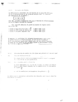 l
1!
'.:ation de Z
Le débi t ho ra i re admi s s ible (d) e s t fonc tion de l a c a p a c i t é théo r
(c) d e l ' infras t ruc ture e t du niveau de service v is é . I l s ' ob t i e n t
p a r app l icat ion de l a formu le
�: (c) 1
avec (k) , paramè tre fondamen tal (cf . 2.8 . 1 ) fonc tion de 1 ' envi ronnement
et d e la l argeur initiale de chaussée
(c) , capac i té effec tive du profi l en t rave rs en rég ime s tabl e
( e n u . v . p . /h)
-
rou te s à d'lux) vo i e s d e 3 , 50 rn
(!
(è'f 1 500 à 2000 uvp /h
- rou t e s à t ro i s vo ies de 3 , 50 m (c) 2400 à 3200 uvp /h
·-
rou t e s à chau s s é e s séparées (Co) .. 1 500 à 1 800 uvp /h
En moyenne , 1 <: coe f f icient (k) déterminé économiquemen t var i e s e lon
l e pro f i l ini t ia l e t l ' environnement , de 0 , 7 5 (E . ! ) à 0� 90/0� 95
(E . J ) . L e proj e teur pourra donc adopter pour (d) les valeur s €noncê e s
c i - a p rè s s u r l e s b a s a s de 30 % de poids lourds en env i ronnement fac i le ,
( p '' 2 à 3) e t moyen (p ,;-z;-a l)) --·�·-·�·-�"�··-�·-·�-.--�·
( i )
( i l )
O n c o mp a r e Q â d = k ( c ) e t o n adop t e l e p ro f i l auque l
l a 1 e u r d e ( d ) l a p l u s p ro c h e d e Q
r r e spond
L e J é b i t a dm i s s i b l e f ê.i' . v • " e s t do = k (Co ) - L e nomb r e d e vo i e s à
re t e n � r , pou r chaque c hau s s é e , e s t l e nomb r e e n t i e r l e p l u s p z·o c h e
du r a p po r t sQ
d.,
s e s t l e c o e f f i c i e n t d e d i S S }Tié t r i e ( e n g é né ra l s
:.. e s d é b i t s mo y •' n s j ourna l i e r s a d ::o i s s i ":J l e s d e s c h au s s é e s s o n t c om p r i s dans l e s
f o u r � h e t t e s s u i v a n t e s :
 