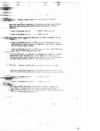 _ lfnâ•• diU. 11si.•s ( p : 3 en El; p = 6 •n E2)
· - ' - · · : · . . . .
Daa1 dei"" CODdidoat nonaalu de ureulat 1on sur une route à deux
voie1 de cDactfrbtiquet gfomi tr iques exce l lentes , on peut
. �··"' a411ettre 1 ·"'"
- route l chausale ae. 6 •
- route l chaus.ie cie 7 •
1 . 200 à 1 . 400 u .v . p . /h
1 . 500 u .v . p . /h
. . .._,,. Jopalie�_admissible se déduit aisimen t de ces
1 ; . �- �
. .
'"" route l cbau..h de 6 m : 1 0 . 000 u.v.p . /j environ mais s i l e
pource..tage cie poidt lourds e s t important , une route à chaussée
de 6 a ne peut itre retenue .
• route l cbausaie de 7 m : 1 2 . 500 u . v . p � / j , so i t 5 . 000 -véhicules /
, . · . . · .. . jour (12) ;& 8 . 000 vlhicule s / j our (E l )
- --� -�t�;���l�f��:��-,-::�..--� .
t :
· ·•. -·�A:''titre tndicatif • en 1 ' absence de dégagements l a téraux , l e déb i t
ldmiuib;le d ' une ehausde d e 7 m es t rédu i t à 1 . 1 2 5 u . v . p . /h
IOit l Ùa t1:afic moyen journal ier de 9 . 000. u . v . p . / j corr e s pondant
, _ , _,,. · a 4 �'ooo vlhic:ules/jour (E2) à 5 . 000 véh i cu l e s / j our (E l )
RDutes d trDis voies (p = 2, 5 e n El; p = 5 en E2)

Dans des cond i t ions norma l e s d e c ircul a t i on s u r u n e rou t e à t r o i s
voiet de carac tlr i sJ i que s géom é t r i que s exc e l l en t e s , o n peu t adme t t r e
chaussée · d e 9 m 1 . 9 5 0 u . v . p . /h
l chau s sée de 1 0 , 5 m 2 . 4 00 u . v . p . / h
t�afic moyen journaU�r -admi s s i b l e s e dédu i t a i s éme n t d e
- .. ,
,:
� ces valeurs : ains i , pour une. r ou t e à c h au s s é e d e 1 0 , 5 m , T
· . - - ·· · fgale environ 20 . 000 u .v . p . /j c o r r l! s pond a n t à 9 . 000 véhicu l t: s / j ou r
(E2) e t 1 4 . 000 vihicules /j ou r (E l )
.#"'
4 . 4 .
 