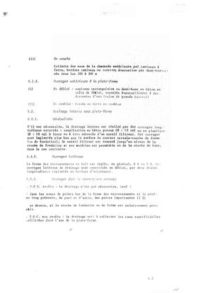 ( ii)
5 . 1 . J .
( i)
i.i )
C o l lecte des eaux de l a chaus sée exté.rie�re. par. can iyeau à
fente , bo rdur e caniveau ou . cune t te; évacuation ·p�r d·emi-:
:t ra'H' r -�
sée tous le s 200 à 300 m
Ouvrages extérieu.rs à la pl.ate-fo:rme
En déblai caniveau re ctangul airè ou demi�buse en b é t on en
crê te de déb l ai a s s o n e s év�ntue l lement - :1i
d' S centes · d ' e au dé ·gran-de
Dra i nage i nte rne s ous
S ' il es t nécess aire , lé drainage in terne est réalisé par des
tudinaux enterrés : canali 5 ation en b é ton poreuX (� : l5 cm)
(0 : 1 0 cm) à fen t e ou à trou entourée d 1 un mas s i f filtrant . Ces -
o uvrag e s
s ont implantés p lus bas que l a s ur face d e contact terrain�couche de -forme
( ou de fondat ion) ; le mas s i f f i l trant e s t remonté jusqu ' au niveau de
co uche de fondat ion si son ma tériau est perméab le ou dè la co uch e de. b as e ,
d ans le cas contraire .
.5 ' 2 . 2 . Ouvrages latéraux
L a fo rme de s t e r r a s s e men t s e n toit e s t réglée , en géné ra l , à 4 o u 5 :Z , L e '
ouvra ges l a té r a ux de d r a inage s o n t cons t i tués en déb l a i , p a r de ux d r a i n s
lon g i t ud i na ux i mp l an t é s e n b o r du r e d ' a c c o temen t ,
T . P . C . rev� t u : Le d r a i n a g e n ' e s t né ces s a i re , s au f :
dans les z one s de po in t s b a s de l a fo rme de s t e rras s emen t s S J e p ro f
e P. long prés e n t e , de p ar t e t d ' au t r e , des pen t e s impor t an t e s ( 2
e n deve rs , s i l a couche de f ond a t ion ou de fo rme e s t re l a t ivemen t pe n'"­
ab l e ,
. T . P . C . non revê tu le d r a i nage s e r : à col l e c te r le s eaux s upe r f i c ie l le s
. n f i l t ré e s d an s l ' axe de l a p l at e ·-fo roe .
5 .. 2
 