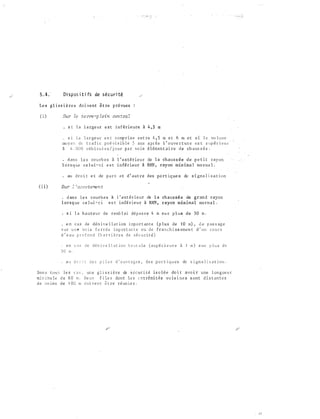 5 . 4 .- Di s p os i ti fs de s é c u ri té
Le s g l i s s i è re s do ivent ê t re p ré vues
( !. ) Sur le te :rre -p leirz cen t:ra �
s 1 l a l a rgeu r e s t i n f é r i e u re à 4 , 5 m
s i l a l a r ge u r e s t comp r i s e e n t re 4 , 5 m e t 6 m e t s i l e vo l ume
mo y e n de t r a f i c p ré vi s i b l e 5 ans a p r è s l ' o uve r t ure e s t s up é r i e u r
â 4 . 0 0 0 véh i cu l e s / j o ur p a r vo i e élément�i re de ch aus s é e .
-
• d ans l e s co u rb e s à l ' extérieur de l a ch aus s ée d e p e t i t ray on
l o rs q ue ce l u i - c i e s t inférieur à RHN , ray on min ima l no rma l •
• au d ro i t e t de p a r t e t d ' aut re des pri rt ique s de s i gna l i s a t ion
( i i ) Sur : 'acco temen t
. d ans l e s courb e s à l ' ext é r ieur de l a ch aus s é e de grand rayon
l or s q ue c e l ui � c i e s t i n fé r i e u r à RHN , rayon min imal norma l .
, s i l a h a u t e u r de remb l a i dé pas s e 4 m s u r p l us d e 3 0 m .
e n c a s de d é n i v e l l a t ion i r.:port an t e ( p lus de J O rn) , d e p as s ag e
s u r u n e vo i e f e r r é e i mp o r t an t e o u d e f r a n c h i s s eme n t d ' un c o u r s
d ' e au p r o f o n d (b a r r i è re s de s é c u r i t é )
. e n c a s d e d é n i v e l l a t i o n b r u t a l e ( s upé r i e u re à l rn ) s u r p l u s d e
3 0 m .
. a u d r o i t de s p i l e s d ' o uv r a g e s , d e s p o r t i q u e s de s i gn a l i s a t i on .
Dan s t o u s le s c a s , un e g l i s s i è re de s � c u r i té is o l ê e do i t avo i r une l on g ue u r
m i n i ma le d e 6 0 m . De ux f i l e s do n t l e s � x t rémi tés vo is i ne s sont d i s t an t e s
d e �o i n s de 1 0 0 rn d o i ve n c � t re ré un i e s .
 