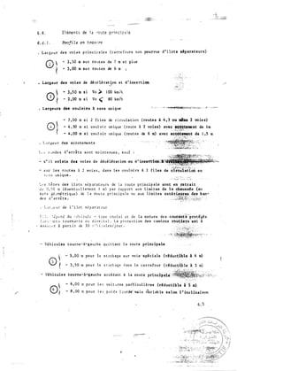 6 . 4 , El éments de 1 a ro ute p ri n ci p a l e
• Largeur de s voies p r inci p a le s ( c a rre fours non pourvus d ' i l ots séparateurs)
- 3 . 50 m s u r ro ut e s de 7 m e t p l us
- 3 , 00 m su r rou t e s de 6 m
• Largeur de s voies de dé célé ration et d ' insert ion
".•�Y
o) - 3 , 5 0 m s i Vo ,) 1 00 km/h
- 3 , 00 m s i Vo ( 80 km/h
. La'rgeurs des - 1:oul oiTs à s e n s unique
0�(
- 7 , 00 m s 1 2 f i l e s de c i rcu l a t ion ( routes à 4 , 3 ou mlme 2 vo ie s)
- 4 , 50 m s i coul oi r un ique ( route à 2 voies) avec tlf:@it!!-tue�t de l m
·�·�·.: :,;�;':T
4 , 00 Ill S l COtll o i r un i que ( route! d® 0 Ill) avec &cCOtement de 1 , 5 m
' ..;�·.�·:.,..·�··-it-.:: '
t , s � �ndœ s d ' arri t s sont ma i n t e nues , s a u f
= ti" i 1 existe du voies de dé cé lént ion ou d 1 insei't'iôn:;a�.tNi
- s ur l e s rout e s i 2 vo i e s , dan s l e s couloi rs 1 2 · fi les
f. e n s un i que .
:._ ,, s t ê t e s de s i l o t s s é p a r a t e u rs de l a rou t e princip ale sont en retrait
èc: 0 , ) 0 m ( é ventuel l e::1e n t 1 m) p a r rap p o r t aux l imi t es de la chau�de (au
s ..: r. s ,séuMé t rique) de l a ro u t e p r i nc ou aux limi tes exté ri.eut'es du b an-
d� s d ' a r r;g t s �
.. ·.·�-��1�����2<: �:;t�1'7_,-:�
• l . J ::- .;<! u r de 1 ' i lo t s é p a r :1 t e u r
s : : , : d ? e: n è du -, 6!l i cu1 c' - t y pe cho i s i e t de l a na ture de s ·Cour�Ùttè''prodges
( �o -.. l_n t s t o u rn,ar. t s o u d i re c t s ) . L a p ro te c t i on des camions rout.i�llll es t à
- a s s � : � r i p a r t i r de 3 0 v " � i :ules / j our .
Véhi cules tourne-à-gauche qu i t t ant l a rou te principale
0 
5 , 00 m pour le s t ockage s u r vo ie 'spé ciale {dduc:t:lble à 4 m)
t - 3 , 50 m pou r l e s t ock age d an s 1 � c a r r e four (réduct'�ble l 3 Ill)
- Vêh i culu tourne -à-gauche a c cé d an t à l a route prineiP"alé :
- 6 , 00 ::1 p o u r l e r, vo i t e� res parti cul i è res (réductib'le l 5 m).
- 8 , 00 rn p o u r l e e; p o i d s b•.JrM· ma i s �r i ab le s e l on l ' inclinaison
6 . 5
 