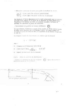 s ·
- Vê h i cu l e s t r a v e r s an t a r o u t e p r i n c i p a le ( c a r r e fo u r e n c r o i x )
- 6 , CO m p o u r l e s vo t u r e s p a r t i c u l i ê re s
1 2 , 00 m p o u r l e s l o u rds 2 vo i t u re s )
L e s b o r d ure s d ' i lo t s s é p arat e u rs d e l a route p r incip ale s o n t e n re t r a i t
de 0 , 5 0 rn p a r rapp o r t à l a l imi te de l a cha us s é e au sens gé omé t r iq ue .
Tou t e fo i s , s ' i l e x i s t e un T . P . C . en sect ion c ouran t e , l a b an de d e
gu i dage e s t main�enue a u d ro i t du c a r re four .
• R a c c o rdeme n t d e p ro f i l s e n t rave rs d i f fé ren t s
L e r a c co rd e men t s ' e f fe c t ue a u oo y e n d ' une cou rb e e t d ' une c on t re·- c ou rb e
de même rayon s é p a ré e s p a r un a l i g n e me n t d ro i t . L e rayon co mmun e s t
l e r ayon e n p l an n o n d é ve r s é R.Hn d c o r re s p on d an t à l a vi t e s s e d ' ap p ro c h e
à v i de Vo .
L a l on g u e u r t o a l e d e r a c co rd eoen t e s t ob t e n u e p a r l a fo rmu l e
L
a ve c
1 longu e u r de 1 ' a l i g ne me n t (JO à 5 0 m)
R rayon é g a l à RHnd " 0 , ! 5 7 vo 2
..
l 2 7 xo : os
d d é p o r t d u b o rd d ro i t de l a c h a us s é e .
Voies e t c:Ju Z o L·r,_s de è.J 0? léro_ t ion
C o u l o i r d e d é c é l é r a t i on de t v � e d i a g o n a l
dr o i t e d e s o r t i e s i V c :: ,S 0 k ::: /'1
B i s e a u
( po u r l e s t o u n< e - :1
A . D o u R, ( rou t e p r i n c i p a l. e ) d e A
6 .. 6
 