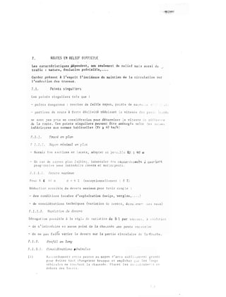 7 . ROUTES EN REL I EF D I FFICILE
Les caractéristiques 4épendent , non seulement du rel ief ma -'- 3 aus s i du
traf ic : na ture , évol�tion prévisible, • • • •
Gard e r pré s ent à l ' espri t l ' inc idence du �int ien de l a c i rculat ion s u r
l ' exécu � ion d e s t r avalŒ .
7 . 1. Po i nts s i ngul i ers
Les p o i n t s s i ngu l i er s t e l s que
- po i r� t s d a n g e r eux � c o u ::· b e s de f a i b l e r.&yo;.) !l po:�n t s de œ..;1..;.-v:.< ._
ne s ;:.n t ;as en considéra tion pou r dé tert:liDer � a v i t e s s e ,· � r •.o U c " · "E'
de l a r ou t e . Ce s p o i n t s s ingul iers peuvent être amén2g8 s s e l o t �e ::o 1"' '"' ''
infériel}res aux norme s hab i tue l l e s (Vr ;i 4 0 km/h}
7 . 1 " 1 .
minirna l en
- En c a s de r a yo n s f a i b l e s i n t e rca l e r � � s
p r o g �- e s s i v e p o u r i n t rodu i � e � eve r s e t s u r � a r g e u r s .
l . L 1 .
Pou r F. � !, ( exc epc ionne l l 2men t : 8 % )
Ré d u c t i cr·, o o s :; i b l e d u deve :: s max imum pour t e '1 i r co'L;: : .:: ;
d e s cond i t i o n s l o c a l e s d ' e xp l o i t a t ion (ne ige , ve r g l a s , , . . . )
de c o n s i d é ra t i o n s t e c hni q u es (variat ion d e i �ve r s , ê c cu � e�e " c e i eaux)
D é r o g a t i on p o � s i b l e â l a rêg l � d 2 va r i a t io n
- d e n ' i n t r o d u i re e 3 a u c u n po i n t de l a chaus s � e J n e p e n t e e x c � s s �v�
. ,t.:"'''
- d e n e p a s f a 1i e v a r i e r l e d e v e r s s u r l a p a r t i e c i rc u l a i re d 0 l a � o u r b e .
7 . 1 . 2 . Profi l en long
? . 1 . 2. 1 . Cons,:dérations généra l e s
( i ) R o c c o r d e me n t E c e p e n t e s a u moyen d ' a rc s s u f f i � oTh� � n t g r a n d s
p o u r � v i t e r t o u t c t bru s q u e e t emp � c h e r t e s l on � s
v é h i c u l 2 s n e t }· H: n t l a c h au s s é e . P l d c e r l e s r :� ;: ,J r<� e r:H:' 1, ,_ s ,::: r:
d e ho r s d e s l a c e t s
 
