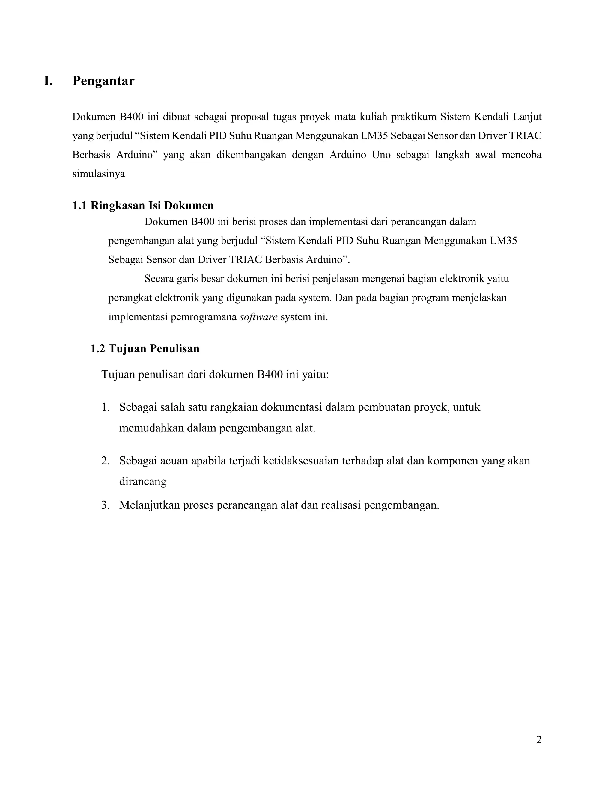 2
I. Pengantar
Dokumen B400 ini dibuat sebagai proposal tugas proyek mata kuliah praktikum Sistem Kendali Lanjut
yang berjudul “Sistem Kendali PID Suhu Ruangan Menggunakan LM35 Sebagai Sensor dan Driver TRIAC
Berbasis Arduino” yang akan dikembangakan dengan Arduino Uno sebagai langkah awal mencoba
simulasinya
1.1 Ringkasan Isi Dokumen
Dokumen B400 ini berisi proses dan implementasi dari perancangan dalam
pengembangan alat yang berjudul “Sistem Kendali PID Suhu Ruangan Menggunakan LM35
Sebagai Sensor dan Driver TRIAC Berbasis Arduino”.
Secara garis besar dokumen ini berisi penjelasan mengenai bagian elektronik yaitu
perangkat elektronik yang digunakan pada system. Dan pada bagian program menjelaskan
implementasi pemrogramana software system ini.
1.2 Tujuan Penulisan
Tujuan penulisan dari dokumen B400 ini yaitu:
1. Sebagai salah satu rangkaian dokumentasi dalam pembuatan proyek, untuk
memudahkan dalam pengembangan alat.
2. Sebagai acuan apabila terjadi ketidaksesuaian terhadap alat dan komponen yang akan
dirancang
3. Melanjutkan proses perancangan alat dan realisasi pengembangan.
 
