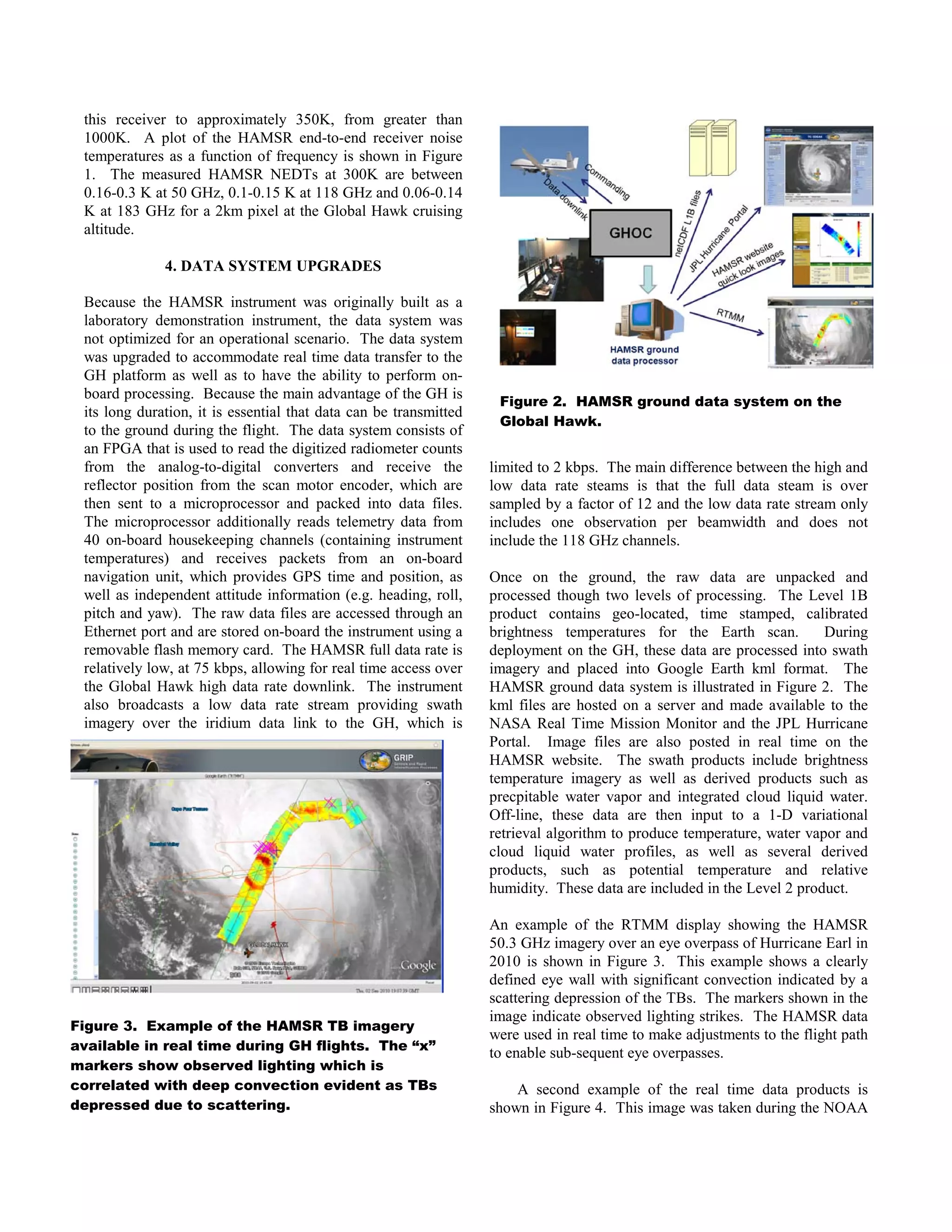 Figure 2. HAMSR ground data system on the
Global Hawk.
Figure 3. Example of the HAMSR TB imagery
available in real time during GH flights. The “x”
markers show observed lighting which is
correlated with deep convection evident as TBs
depressed due to scattering.
this receiver to approximately 350K, from greater than
1000K. A plot of the HAMSR end-to-end receiver noise
temperatures as a function of frequency is shown in Figure
1. The measured HAMSR NEDTs at 300K are between
0.16-0.3 K at 50 GHz, 0.1-0.15 K at 118 GHz and 0.06-0.14
K at 183 GHz for a 2km pixel at the Global Hawk cruising
altitude.
4. DATA SYSTEM UPGRADES
Because the HAMSR instrument was originally built as a
laboratory demonstration instrument, the data system was
not optimized for an operational scenario. The data system
was upgraded to accommodate real time data transfer to the
GH platform as well as to have the ability to perform on-
board processing. Because the main advantage of the GH is
its long duration, it is essential that data can be transmitted
to the ground during the flight. The data system consists of
an FPGA that is used to read the digitized radiometer counts
from the analog-to-digital converters and receive the
reflector position from the scan motor encoder, which are
then sent to a microprocessor and packed into data files.
The microprocessor additionally reads telemetry data from
40 on-board housekeeping channels (containing instrument
temperatures) and receives packets from an on-board
navigation unit, which provides GPS time and position, as
well as independent attitude information (e.g. heading, roll,
pitch and yaw). The raw data files are accessed through an
Ethernet port and are stored on-board the instrument using a
removable flash memory card. The HAMSR full data rate is
relatively low, at 75 kbps, allowing for real time access over
the Global Hawk high data rate downlink. The instrument
also broadcasts a low data rate stream providing swath
imagery over the iridium data link to the GH, which is
limited to 2 kbps. The main difference between the high and
low data rate steams is that the full data steam is over
sampled by a factor of 12 and the low data rate stream only
includes one observation per beamwidth and does not
include the 118 GHz channels.
Once on the ground, the raw data are unpacked and
processed though two levels of processing. The Level 1B
product contains geo-located, time stamped, calibrated
brightness temperatures for the Earth scan. During
deployment on the GH, these data are processed into swath
imagery and placed into Google Earth kml format. The
HAMSR ground data system is illustrated in Figure 2. The
kml files are hosted on a server and made available to the
NASA Real Time Mission Monitor and the JPL Hurricane
Portal. Image files are also posted in real time on the
HAMSR website. The swath products include brightness
temperature imagery as well as derived products such as
precpitable water vapor and integrated cloud liquid water.
Off-line, these data are then input to a 1-D variational
retrieval algorithm to produce temperature, water vapor and
cloud liquid water profiles, as well as several derived
products, such as potential temperature and relative
humidity. These data are included in the Level 2 product.
An example of the RTMM display showing the HAMSR
50.3 GHz imagery over an eye overpass of Hurricane Earl in
2010 is shown in Figure 3. This example shows a clearly
defined eye wall with significant convection indicated by a
scattering depression of the TBs. The markers shown in the
image indicate observed lighting strikes. The HAMSR data
were used in real time to make adjustments to the flight path
to enable sub-sequent eye overpasses.
A second example of the real time data products is
shown in Figure 4. This image was taken during the NOAA