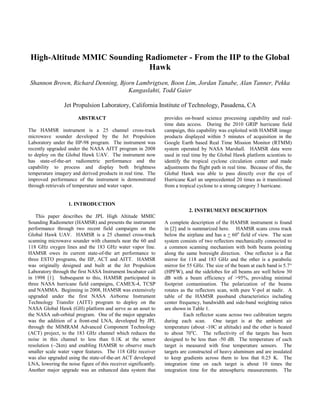 High-Altitude MMIC Sounding Radiometer - From the IIP to the Global
Hawk
Shannon Brown, Richard Denning, Bjorn Lambrigtsen, Boon Lim, Jordan Tanabe, Alan Tanner, Pekka
Kangaslahti, Todd Gaier
Jet Propulsion Laboratory, California Institute of Technology, Pasadena, CA
ABSTRACT
The HAMSR instrument is a 25 channel cross-track
microwave sounder developed by the Jet Propulsion
Laboratory under the IIP-98 program. The instrument was
recently upgraded under the NASA AITT program in 2008
to deploy on the Global Hawk UAV. The instrument now
has state-of-the-art radiometric performance and the
capability to process and display both brightness
temperature imagery and derived products in real time. The
improved performance of the instrument is demonstrated
through retrievals of temperature and water vapor.
1. INTRODUCTION
This paper describes the JPL High Altitude MMIC
Sounding Radiometer (HAMSR) and presents the instrument
performance through two recent field campaigns on the
Global Hawk UAV. HAMSR is a 25 channel cross-track
scanning microwave sounder with channels near the 60 and
118 GHz oxygen lines and the 183 GHz water vapor line.
HAMSR owes its current state-of-the art performance to
three ESTO programs, the IIP, ACT and AITT. HAMSR
was originally designed and built at the Jet Propulsion
Laboratory through the first NASA Instrument Incubator call
in 1998 [1]. Subsequent to this, HAMSR participated in
three NASA hurricane field campaigns, CAMEX-4, TCSP
and NAMMA. Beginning in 2008, HAMSR was extensively
upgraded under the first NASA Airborne Instrument
Technology Transfer (AITT) program to deploy on the
NASA Global Hawk (GH) platform and serve as an asset to
the NASA sub-orbital program. One of the major upgrades
was the addition of a front-end LNA, developed by JPL
through the MIMRAM Advanced Component Technology
(ACT) project, to the 183 GHz channel which reduces the
noise in this channel to less than 0.1K at the sensor
resolution (~2km) and enabling HAMSR to observe much
smaller scale water vapor features. The 118 GHz receiver
was also upgraded using the state-of-the-art ACT developed
LNA, lowering the noise figure of this receiver significantly.
Another major upgrade was an enhanced data system that
provides on-board science processing capability and real-
time data access. During the 2010 GRIP hurricane field
campaign, this capability was exploited with HAMSR image
products displayed within 5 minutes of acquisition in the
Google Earth based Real Time Mission Monitor (RTMM)
system operated by NASA Marshall. HAMSR data were
used in real time by the Global Hawk platform scientists to
identify the tropical cyclone circulation center and made
adjustments the flight path in real time. Because of this, the
Global Hawk was able to pass directly over the eye of
Hurricane Karl an unprecedented 20 times as it transitioned
from a tropical cyclone to a strong category 3 hurricane.
2. INSTRUMENT DESCRIPTION
A complete description of the HAMSR instrument is found
in [2] and is summarized here. HAMSR scans cross track
below the airplane and has a + 60o
field of view. The scan
system consists of two reflectors mechanically connected to
a common scanning mechanism with both beams pointing
along the same boresight direction. One reflector is a flat
mirror for 118 and 183 GHz and the other is a parabolic
mirror for 55 GHz. The size of the beam at each band is 5.7°
(HPFW), and the sidelobes for all beams are well below 30
dB with a beam efficiency of >95%, providing minimal
footprint contamination. The polarization of the beams
rotates as the reflectors scan, with pure V-pol at nadir. A
table of the HAMSR passband characteristics including
center frequency, bandwidth and side-band weighting ratios
are shown in Table 1.
Each reflector scans across two calibration targets
during each scan. One target is at the ambient air
temperature (about -10C at altitude) and the other is heated
to about 70o
C. The reflectivity of the targets has been
designed to be less than -50 dB. The temperature of each
target is measured with four temperature sensors. The
targets are constructed of heavy aluminum and are insulated
to keep gradients across them to less that 0.25 K. The
integration time on each target is about 10 times the
integration time for the atmospheric measurements. The
 